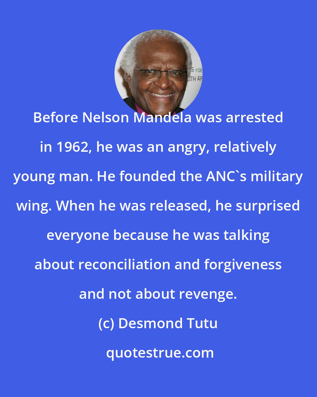 Desmond Tutu: Before Nelson Mandela was arrested in 1962, he was an angry, relatively young man. He founded the ANC's military wing. When he was released, he surprised everyone because he was talking about reconciliation and forgiveness and not about revenge.