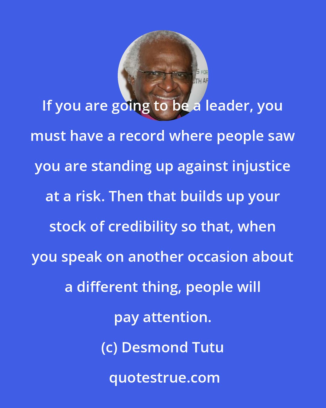 Desmond Tutu: If you are going to be a leader, you must have a record where people saw you are standing up against injustice at a risk. Then that builds up your stock of credibility so that, when you speak on another occasion about a different thing, people will pay attention.