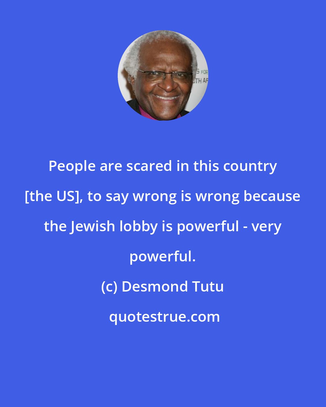 Desmond Tutu: People are scared in this country [the US], to say wrong is wrong because the Jewish lobby is powerful - very powerful.