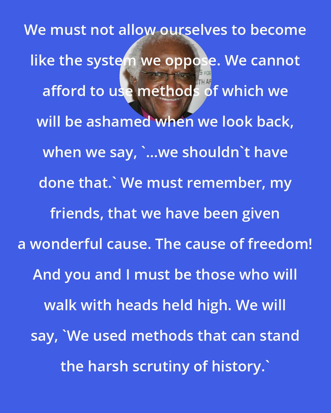 Desmond Tutu: We must not allow ourselves to become like the system we oppose. We cannot afford to use methods of which we will be ashamed when we look back, when we say, '...we shouldn't have done that.' We must remember, my friends, that we have been given a wonderful cause. The cause of freedom! And you and I must be those who will walk with heads held high. We will say, 'We used methods that can stand the harsh scrutiny of history.'