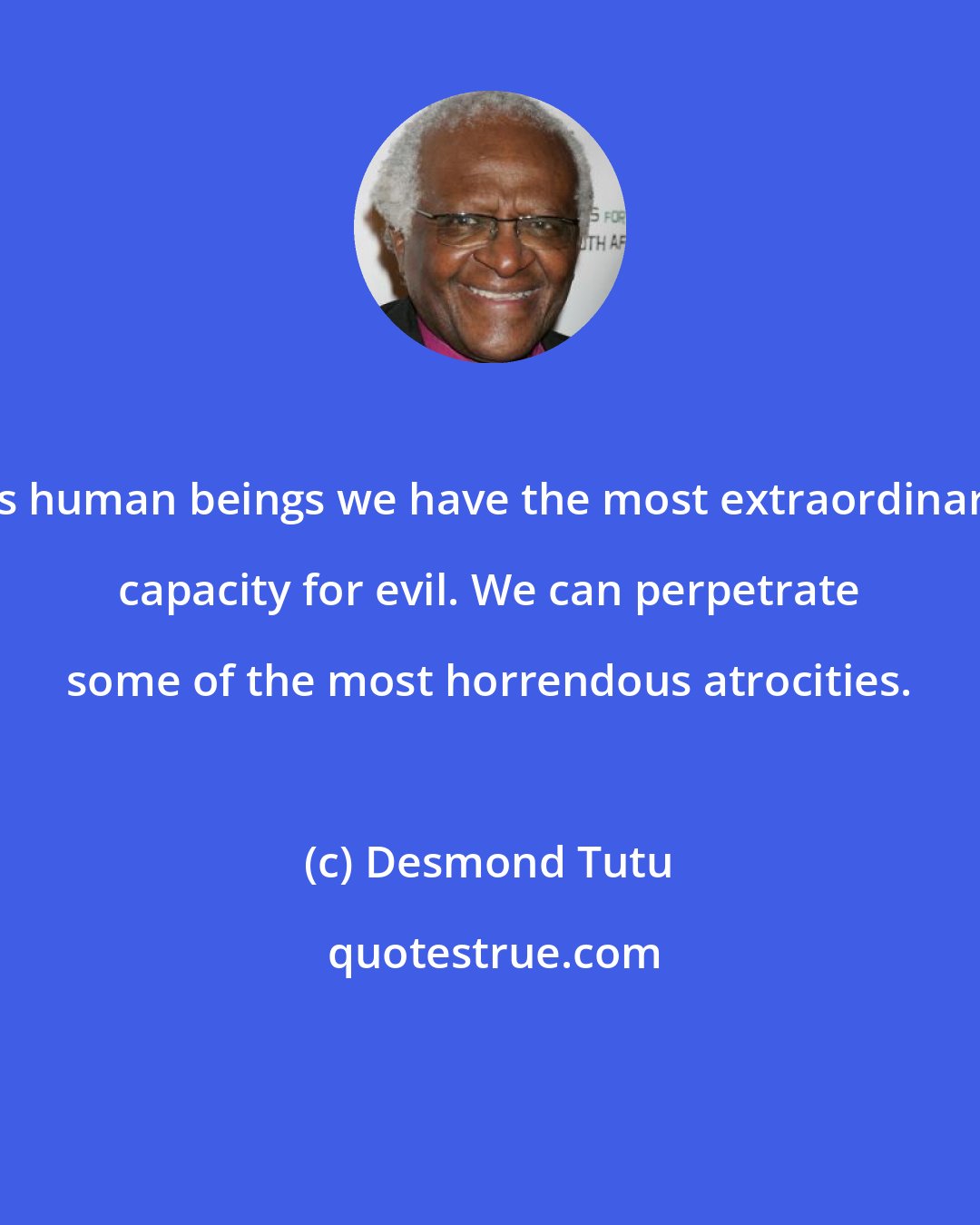 Desmond Tutu: As human beings we have the most extraordinary capacity for evil. We can perpetrate some of the most horrendous atrocities.