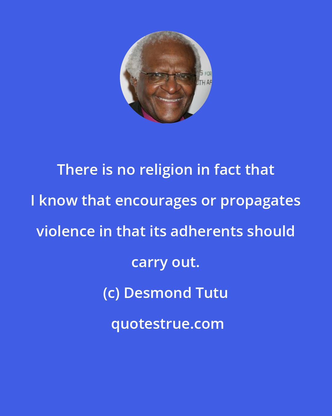 Desmond Tutu: There is no religion in fact that I know that encourages or propagates violence in that its adherents should carry out.