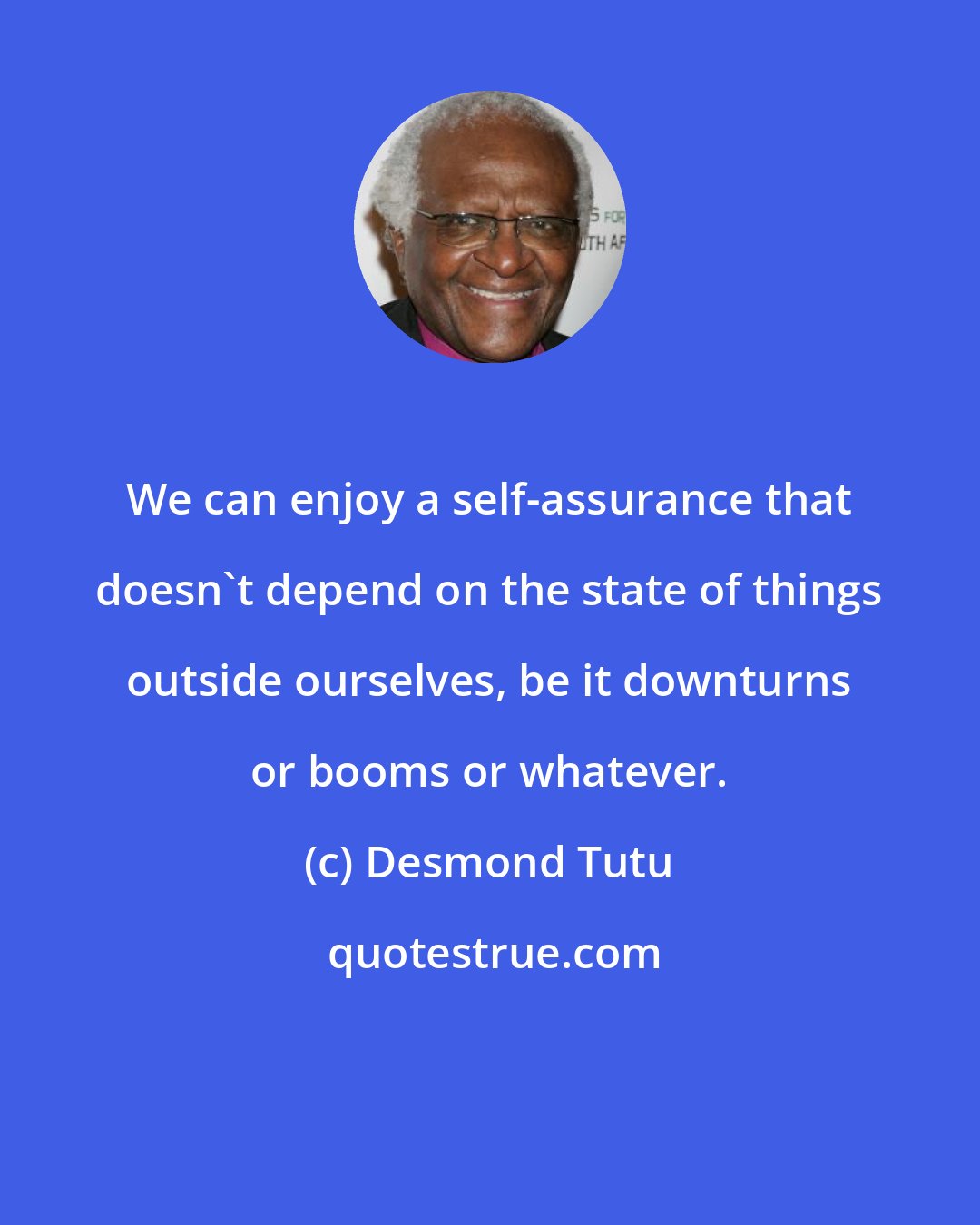 Desmond Tutu: We can enjoy a self-assurance that doesn't depend on the state of things outside ourselves, be it downturns or booms or whatever.