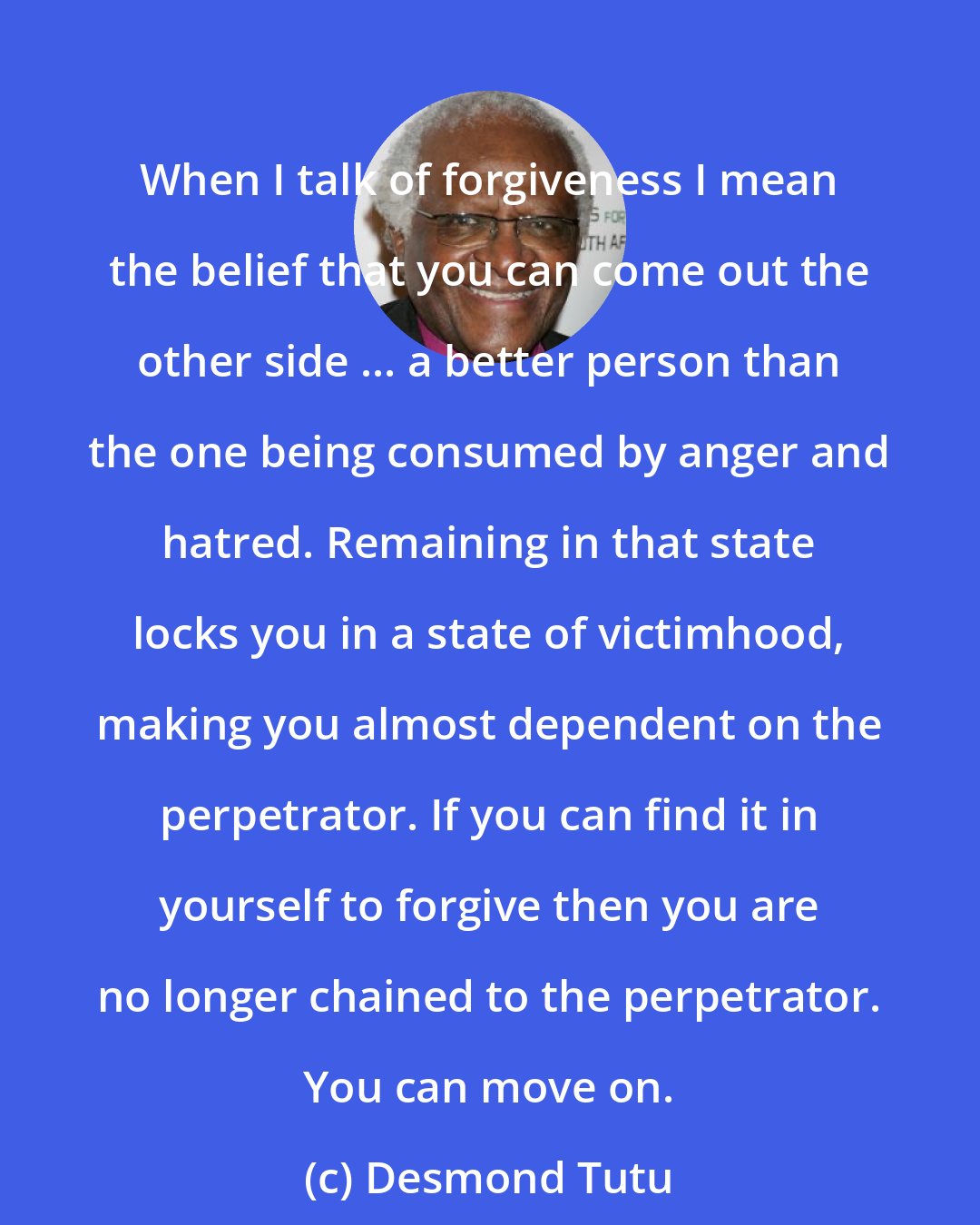 Desmond Tutu: When I talk of forgiveness I mean the belief that you can come out the other side ... a better person than the one being consumed by anger and hatred. Remaining in that state locks you in a state of victimhood, making you almost dependent on the perpetrator. If you can find it in yourself to forgive then you are no longer chained to the perpetrator. You can move on.
