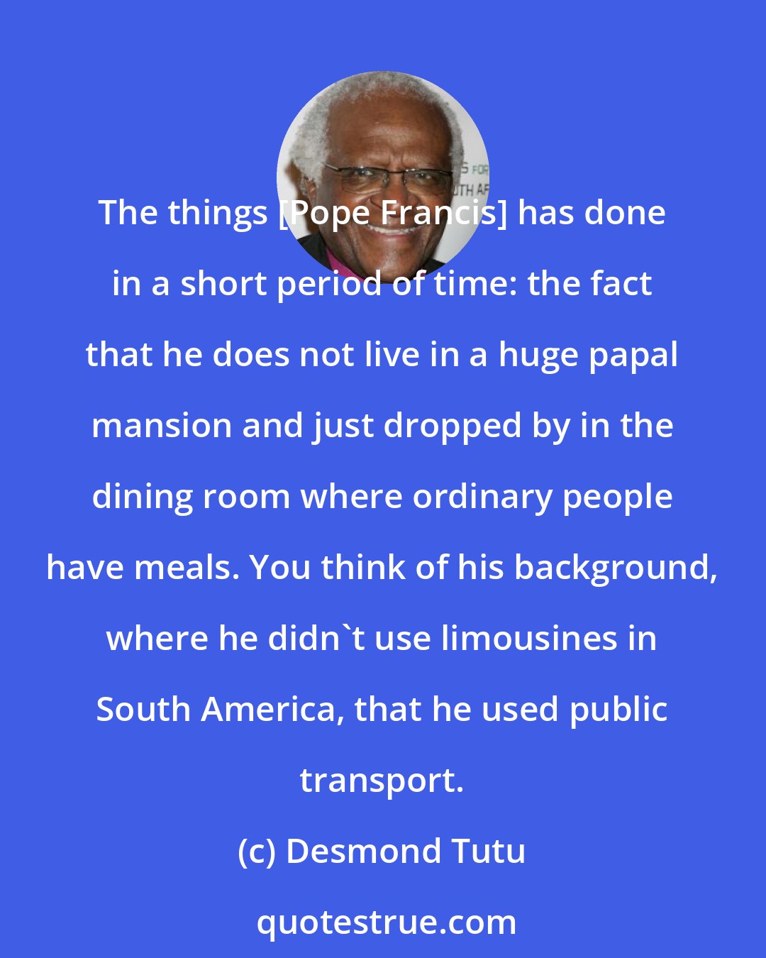 Desmond Tutu: The things [Pope Francis] has done in a short period of time: the fact that he does not live in a huge papal mansion and just dropped by in the dining room where ordinary people have meals. You think of his background, where he didn't use limousines in South America, that he used public transport.