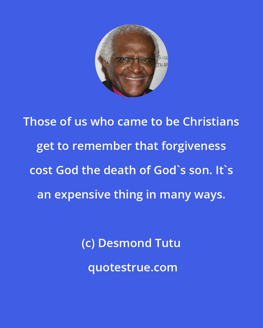 Desmond Tutu: Those of us who came to be Christians get to remember that forgiveness cost God the death of God's son. It's an expensive thing in many ways.