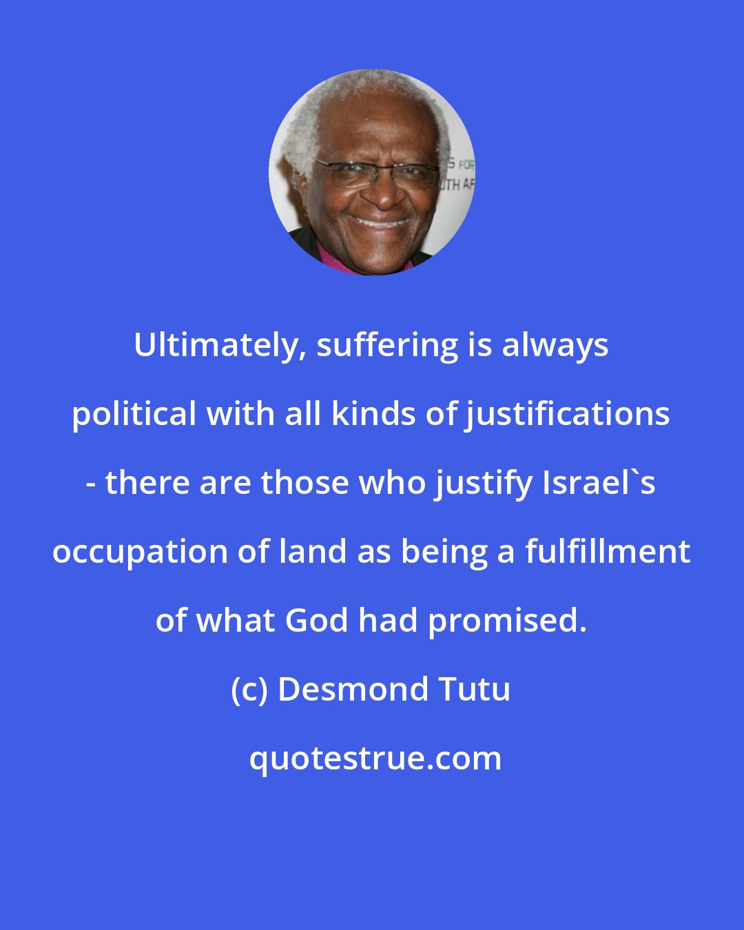 Desmond Tutu: Ultimately, suffering is always political with all kinds of justifications - there are those who justify Israel's occupation of land as being a fulfillment of what God had promised.