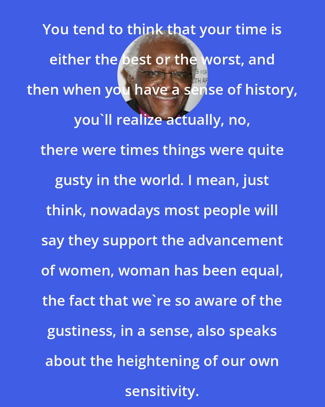 Desmond Tutu: You tend to think that your time is either the best or the worst, and then when you have a sense of history, you'll realize actually, no, there were times things were quite gusty in the world. I mean, just think, nowadays most people will say they support the advancement of women, woman has been equal, the fact that we're so aware of the gustiness, in a sense, also speaks about the heightening of our own sensitivity.