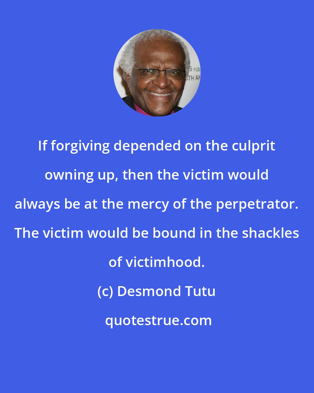 Desmond Tutu: If forgiving depended on the culprit owning up, then the victim would always be at the mercy of the perpetrator. The victim would be bound in the shackles of victimhood.