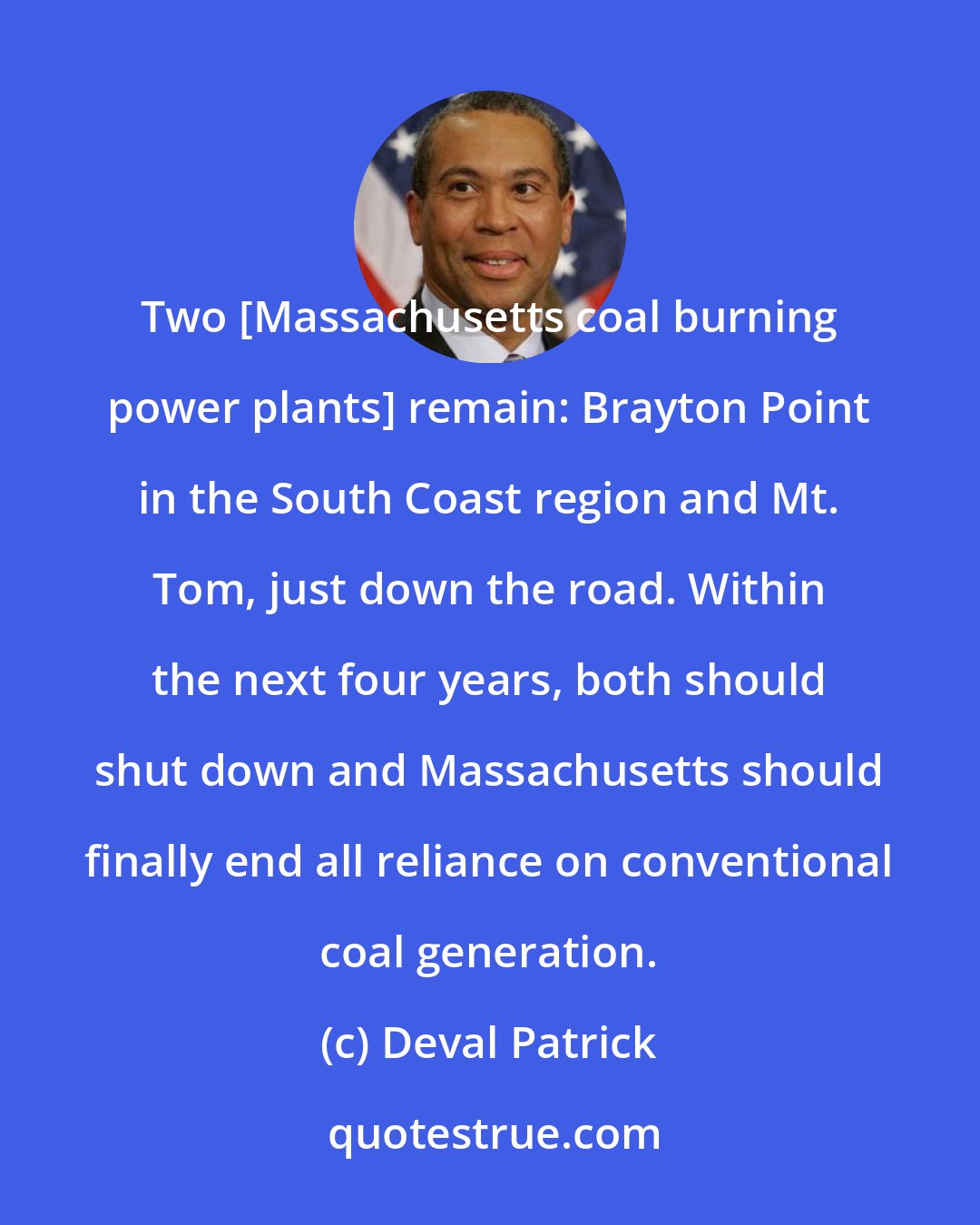 Deval Patrick: Two [Massachusetts coal burning power plants] remain: Brayton Point in the South Coast region and Mt. Tom, just down the road. Within the next four years, both should shut down and Massachusetts should finally end all reliance on conventional coal generation.