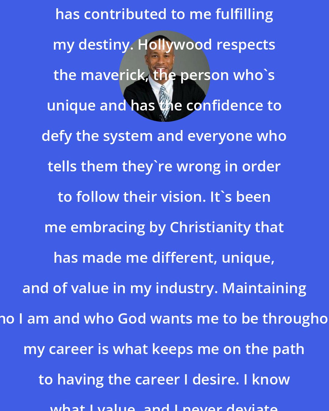 DeVon Franklin: Being a Christian executive in Hollywood has contributed to me fulfilling my destiny. Hollywood respects the maverick, the person who's unique and has the confidence to defy the system and everyone who tells them they're wrong in order to follow their vision. It's been me embracing by Christianity that has made me different, unique, and of value in my industry. Maintaining who I am and who God wants me to be throughout my career is what keeps me on the path to having the career I desire. I know what I value, and I never deviate from that no matter what.