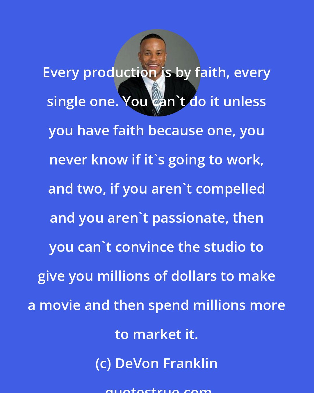 DeVon Franklin: Every production is by faith, every single one. You can't do it unless you have faith because one, you never know if it's going to work, and two, if you aren't compelled and you aren't passionate, then you can't convince the studio to give you millions of dollars to make a movie and then spend millions more to market it.