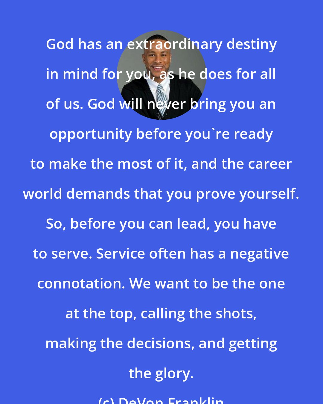 DeVon Franklin: God has an extraordinary destiny in mind for you, as he does for all of us. God will never bring you an opportunity before you're ready to make the most of it, and the career world demands that you prove yourself. So, before you can lead, you have to serve. Service often has a negative connotation. We want to be the one at the top, calling the shots, making the decisions, and getting the glory.