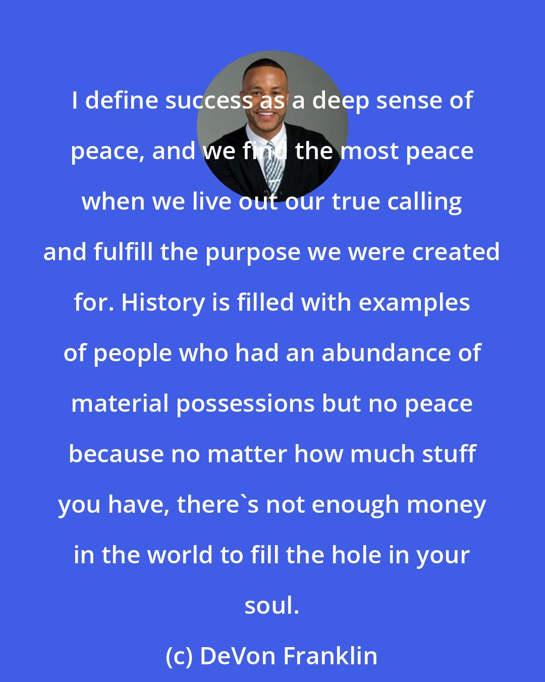 DeVon Franklin: I define success as a deep sense of peace, and we find the most peace when we live out our true calling and fulfill the purpose we were created for. History is filled with examples of people who had an abundance of material possessions but no peace because no matter how much stuff you have, there's not enough money in the world to fill the hole in your soul.