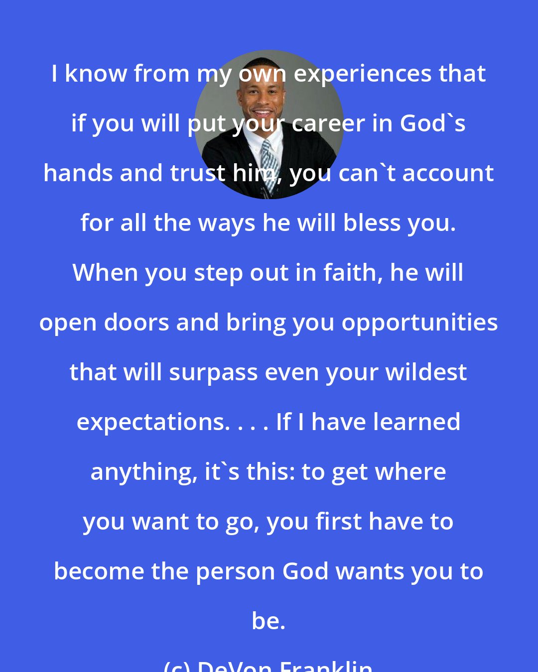 DeVon Franklin: I know from my own experiences that if you will put your career in God's hands and trust him, you can't account for all the ways he will bless you. When you step out in faith, he will open doors and bring you opportunities that will surpass even your wildest expectations. . . . If I have learned anything, it's this: to get where you want to go, you first have to become the person God wants you to be.