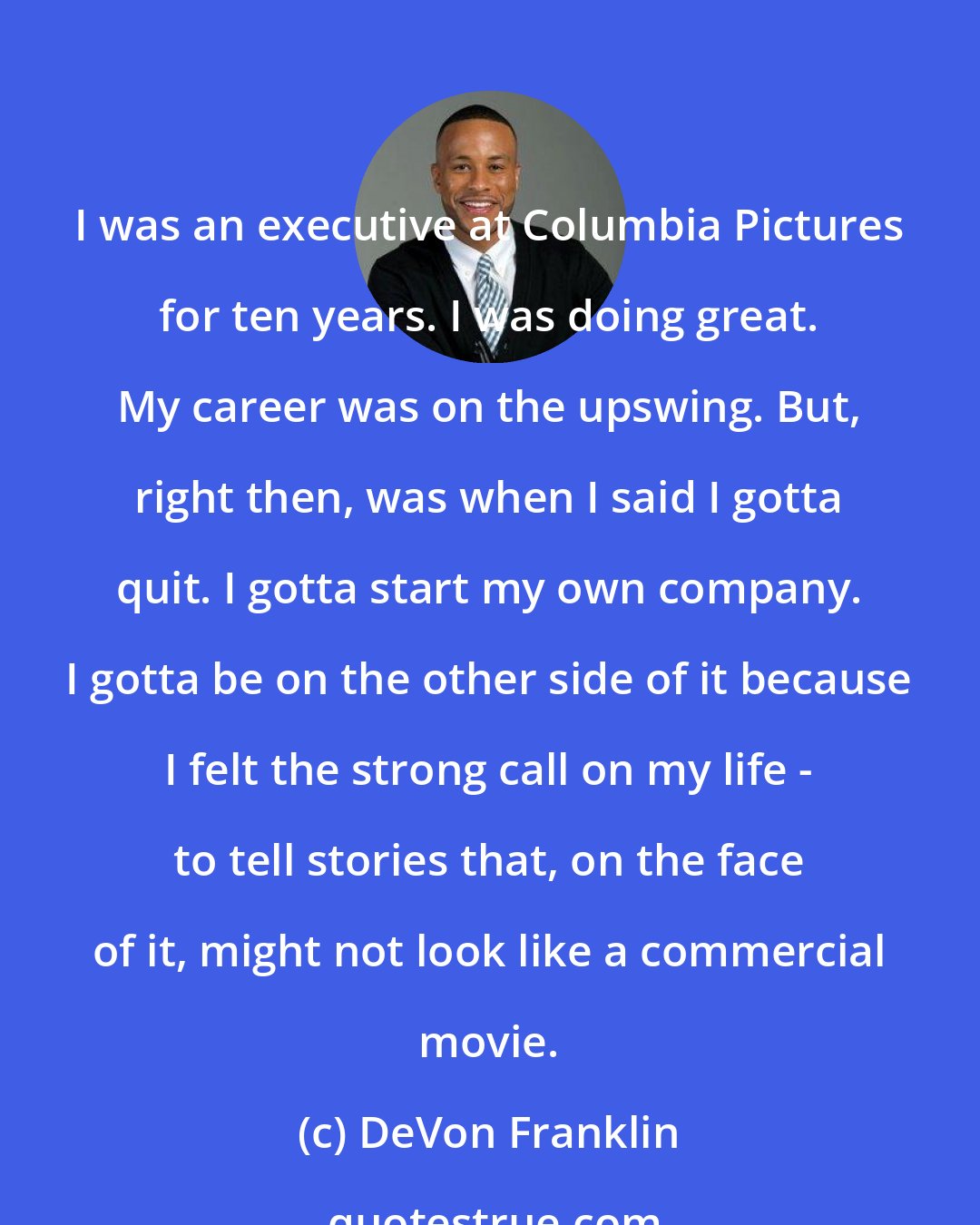 DeVon Franklin: I was an executive at Columbia Pictures for ten years. I was doing great. My career was on the upswing. But, right then, was when I said I gotta quit. I gotta start my own company. I gotta be on the other side of it because I felt the strong call on my life - to tell stories that, on the face of it, might not look like a commercial movie.