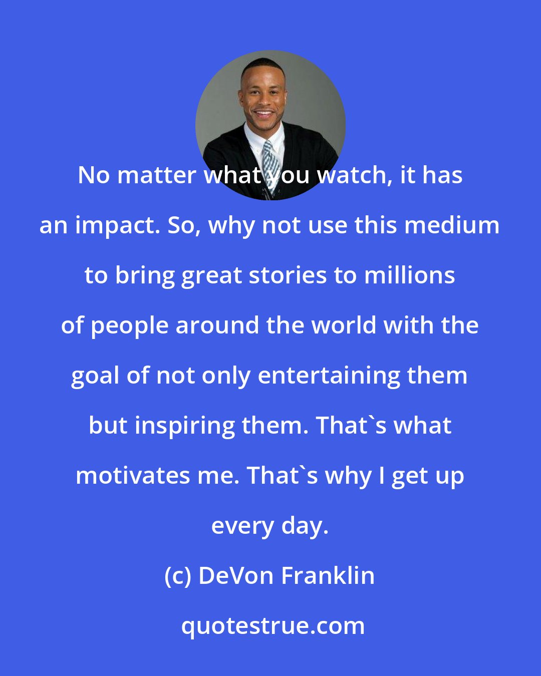 DeVon Franklin: No matter what you watch, it has an impact. So, why not use this medium to bring great stories to millions of people around the world with the goal of not only entertaining them but inspiring them. That's what motivates me. That's why I get up every day.