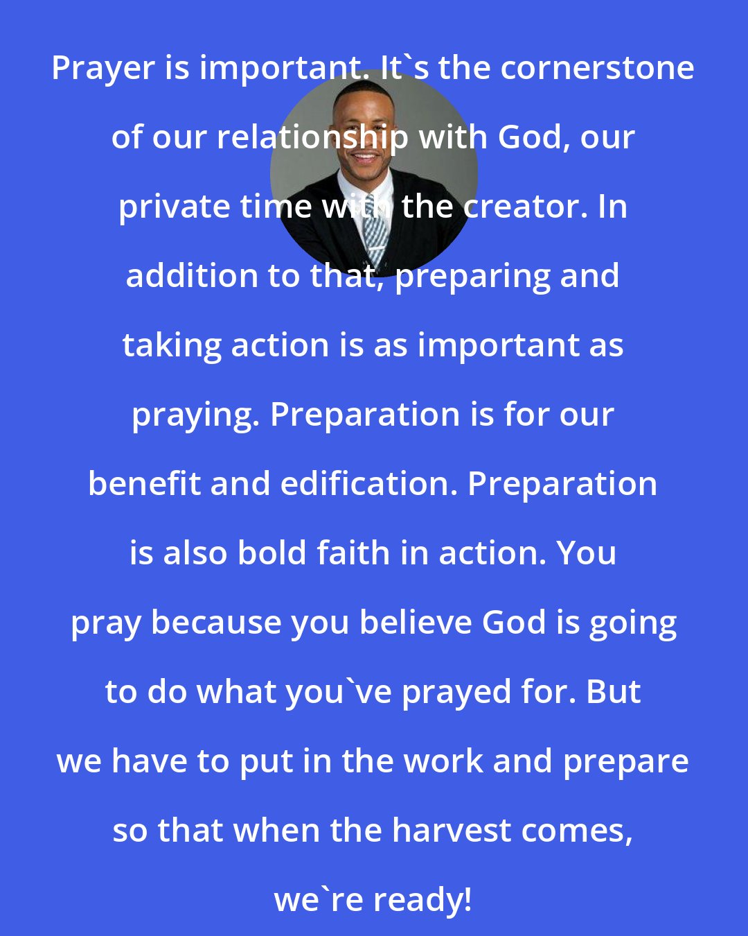 DeVon Franklin: Prayer is important. It's the cornerstone of our relationship with God, our private time with the creator. In addition to that, preparing and taking action is as important as praying. Preparation is for our benefit and edification. Preparation is also bold faith in action. You pray because you believe God is going to do what you've prayed for. But we have to put in the work and prepare so that when the harvest comes, we're ready!