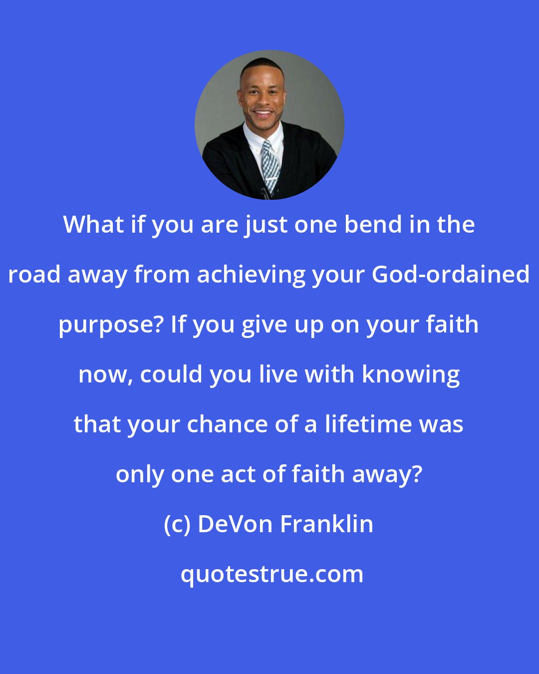 DeVon Franklin: What if you are just one bend in the road away from achieving your God-ordained purpose? If you give up on your faith now, could you live with knowing that your chance of a lifetime was only one act of faith away?