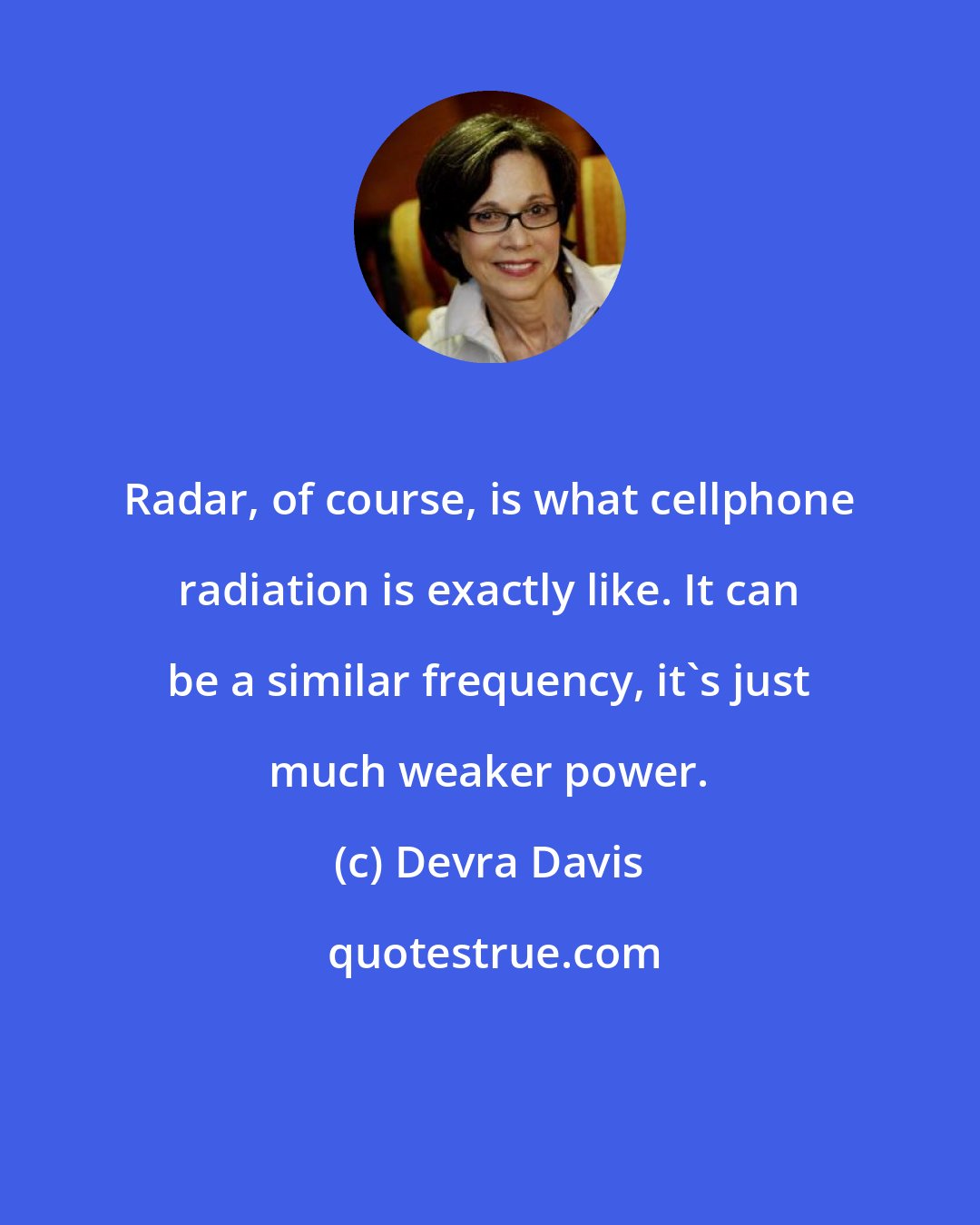 Devra Davis: Radar, of course, is what cellphone radiation is exactly like. It can be a similar frequency, it's just much weaker power.