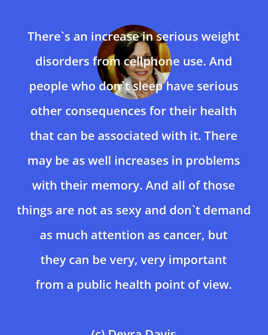 Devra Davis: There's an increase in serious weight disorders from cellphone use. And people who don't sleep have serious other consequences for their health that can be associated with it. There may be as well increases in problems with their memory. And all of those things are not as sexy and don't demand as much attention as cancer, but they can be very, very important from a public health point of view.