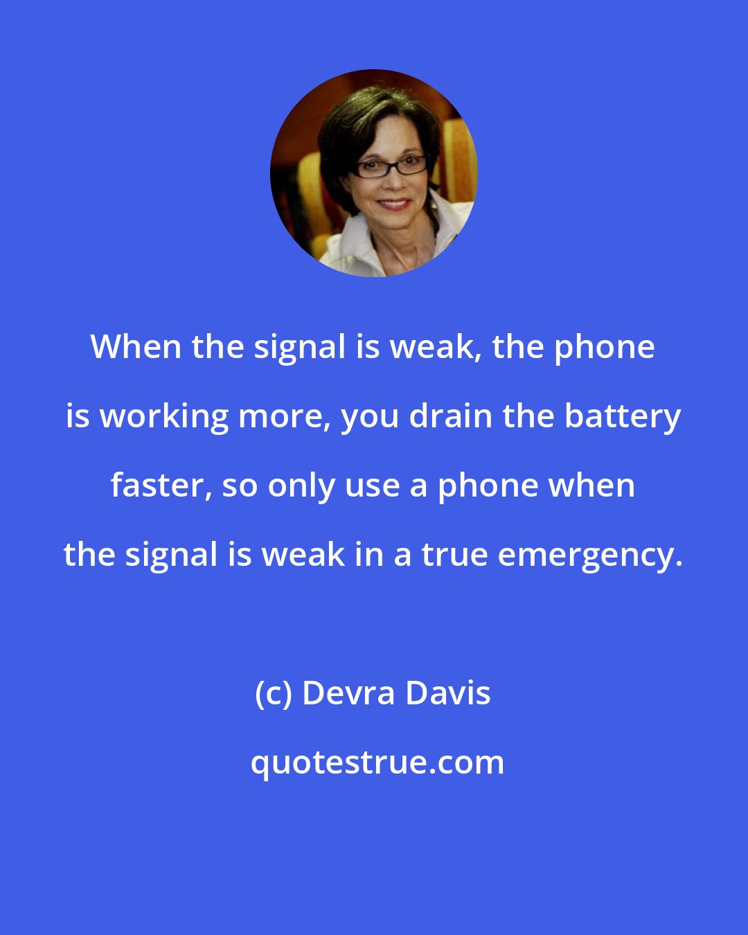 Devra Davis: When the signal is weak, the phone is working more, you drain the battery faster, so only use a phone when the signal is weak in a true emergency.