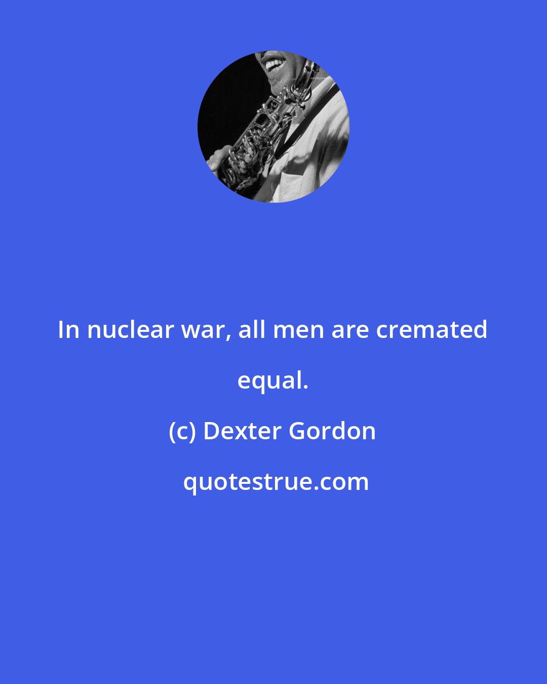 Dexter Gordon: In nuclear war, all men are cremated equal.