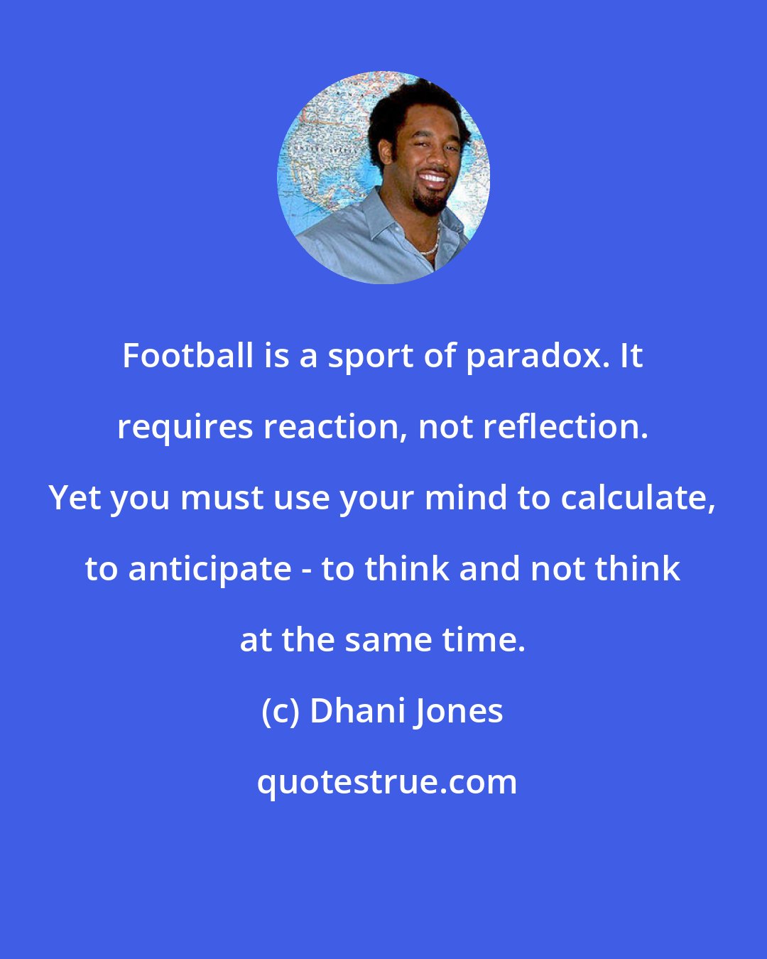 Dhani Jones: Football is a sport of paradox. It requires reaction, not reflection. Yet you must use your mind to calculate, to anticipate - to think and not think at the same time.