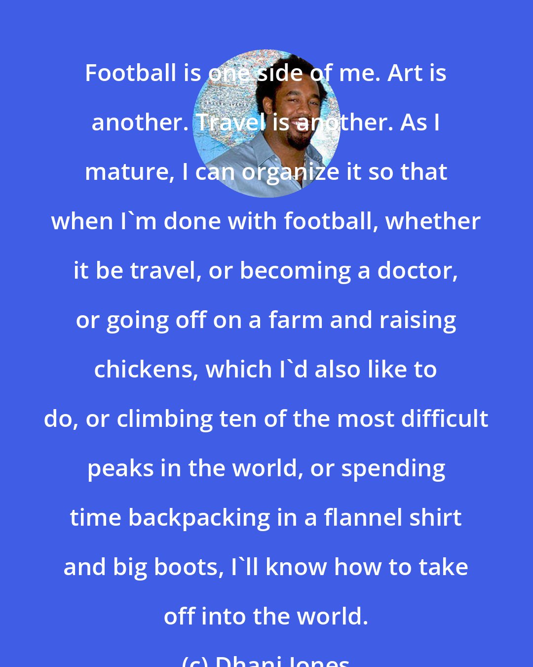 Dhani Jones: Football is one side of me. Art is another. Travel is another. As I mature, I can organize it so that when I'm done with football, whether it be travel, or becoming a doctor, or going off on a farm and raising chickens, which I'd also like to do, or climbing ten of the most difficult peaks in the world, or spending time backpacking in a flannel shirt and big boots, I'll know how to take off into the world.