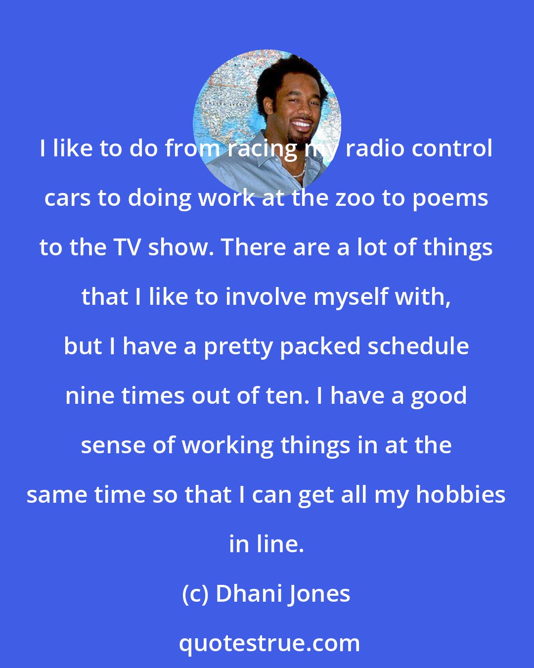 Dhani Jones: I like to do from racing my radio control cars to doing work at the zoo to poems to the TV show. There are a lot of things that I like to involve myself with, but I have a pretty packed schedule nine times out of ten. I have a good sense of working things in at the same time so that I can get all my hobbies in line.