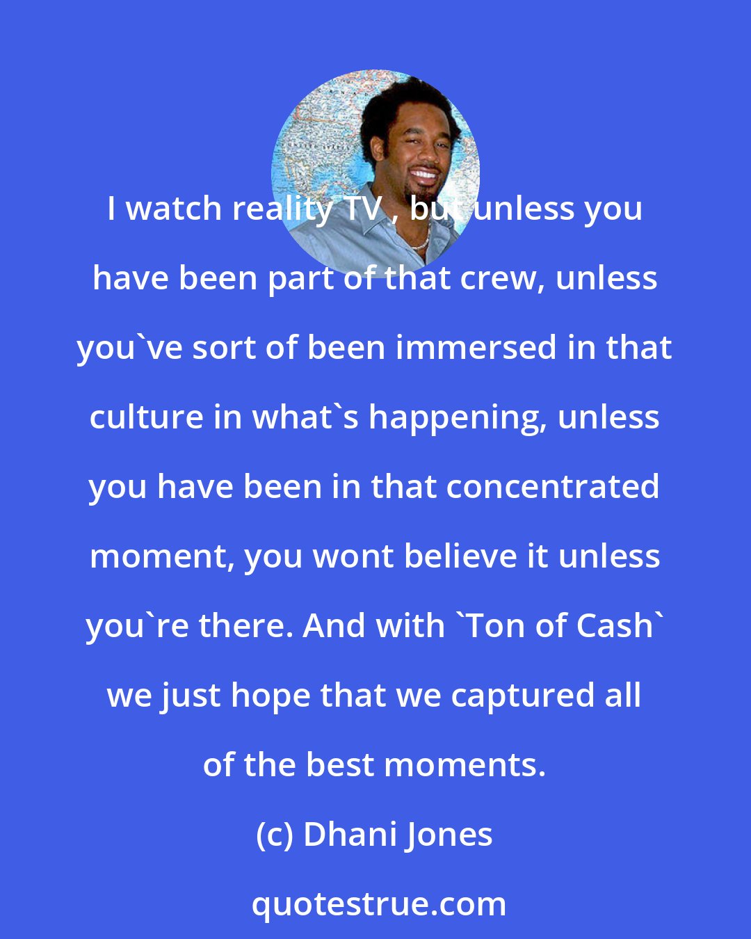 Dhani Jones: I watch reality TV , but unless you have been part of that crew, unless you've sort of been immersed in that culture in what's happening, unless you have been in that concentrated moment, you wont believe it unless you're there. And with 'Ton of Cash' we just hope that we captured all of the best moments.