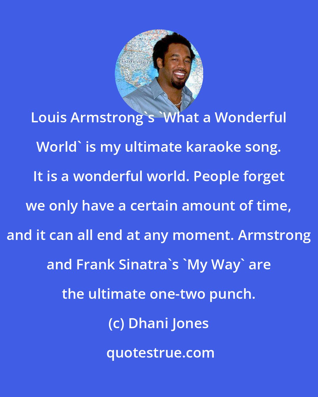 Dhani Jones: Louis Armstrong's 'What a Wonderful World' is my ultimate karaoke song. It is a wonderful world. People forget we only have a certain amount of time, and it can all end at any moment. Armstrong and Frank Sinatra's 'My Way' are the ultimate one-two punch.