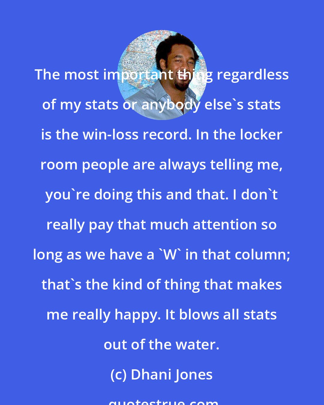 Dhani Jones: The most important thing regardless of my stats or anybody else's stats is the win-loss record. In the locker room people are always telling me, you're doing this and that. I don't really pay that much attention so long as we have a 'W' in that column; that's the kind of thing that makes me really happy. It blows all stats out of the water.