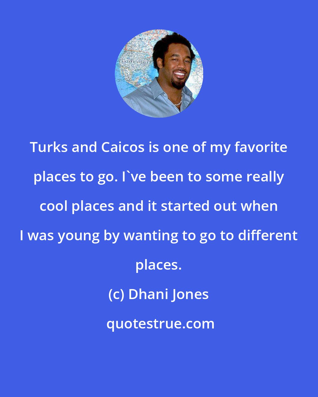 Dhani Jones: Turks and Caicos is one of my favorite places to go. I've been to some really cool places and it started out when I was young by wanting to go to different places.