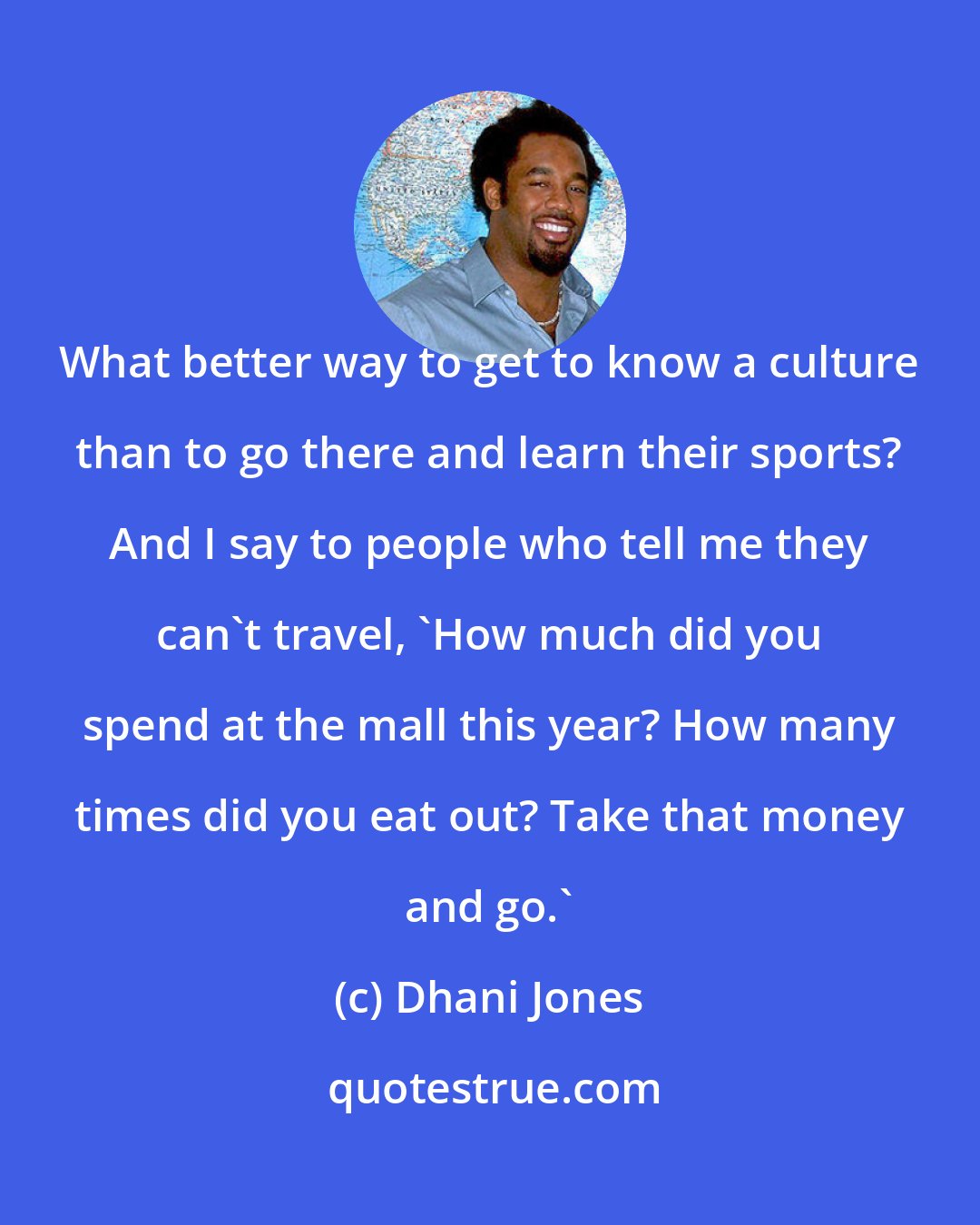 Dhani Jones: What better way to get to know a culture than to go there and learn their sports? And I say to people who tell me they can't travel, 'How much did you spend at the mall this year? How many times did you eat out? Take that money and go.'