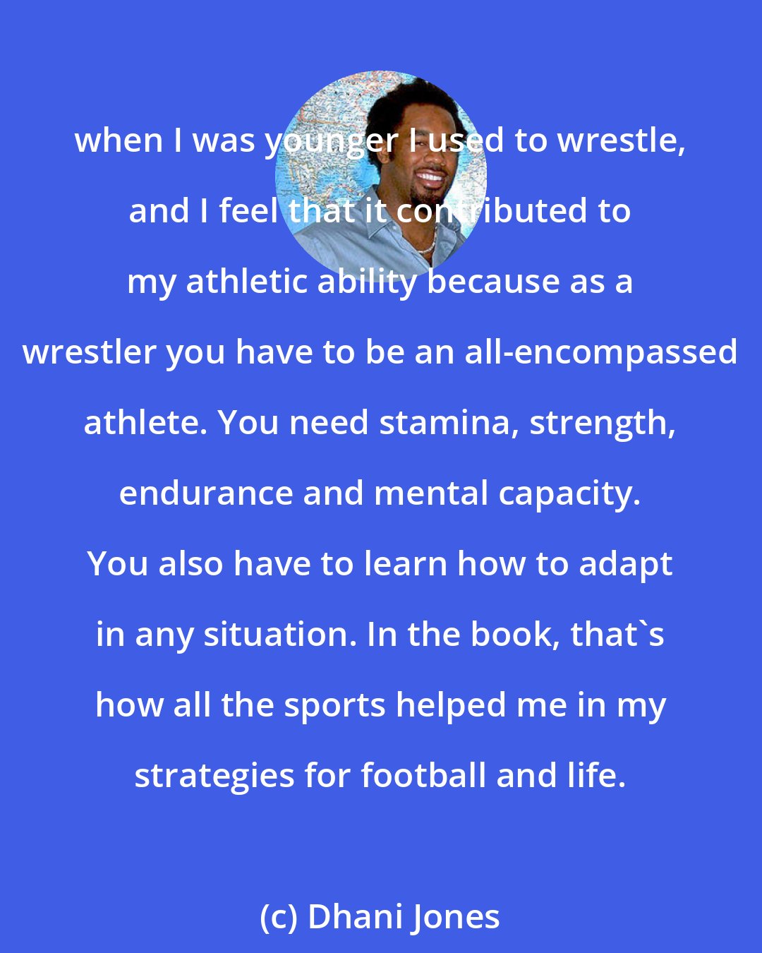 Dhani Jones: when I was younger I used to wrestle, and I feel that it contributed to my athletic ability because as a wrestler you have to be an all-encompassed athlete. You need stamina, strength, endurance and mental capacity. You also have to learn how to adapt in any situation. In the book, that's how all the sports helped me in my strategies for football and life.