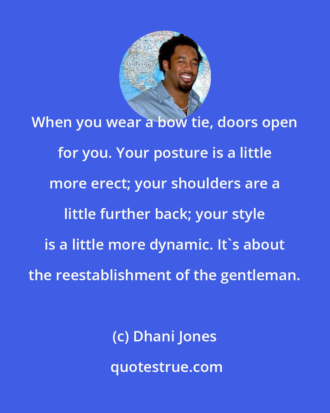 Dhani Jones: When you wear a bow tie, doors open for you. Your posture is a little more erect; your shoulders are a little further back; your style is a little more dynamic. It's about the reestablishment of the gentleman.