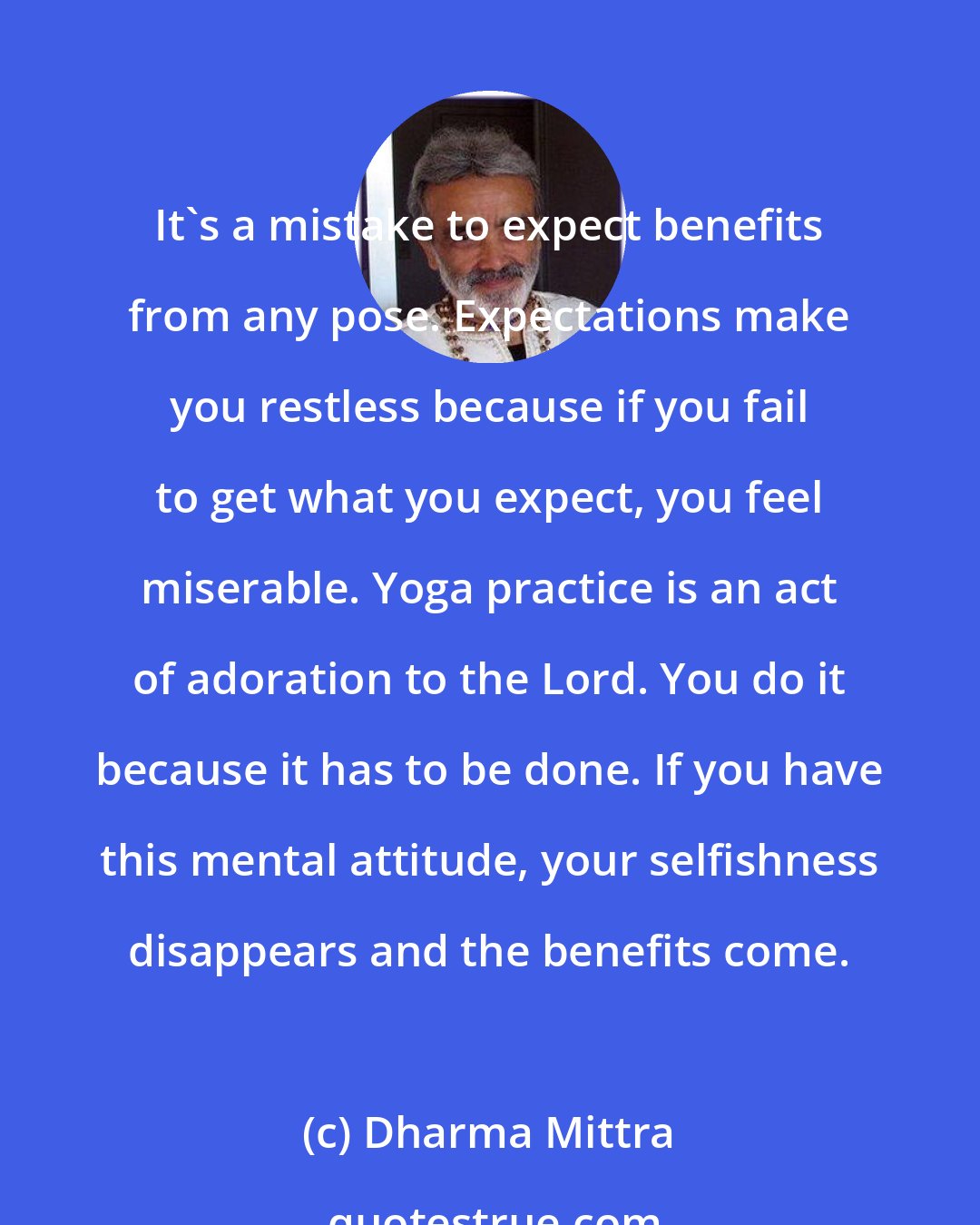 Dharma Mittra: It's a mistake to expect benefits from any pose. Expectations make you restless because if you fail to get what you expect, you feel miserable. Yoga practice is an act of adoration to the Lord. You do it because it has to be done. If you have this mental attitude, your selfishness disappears and the benefits come.