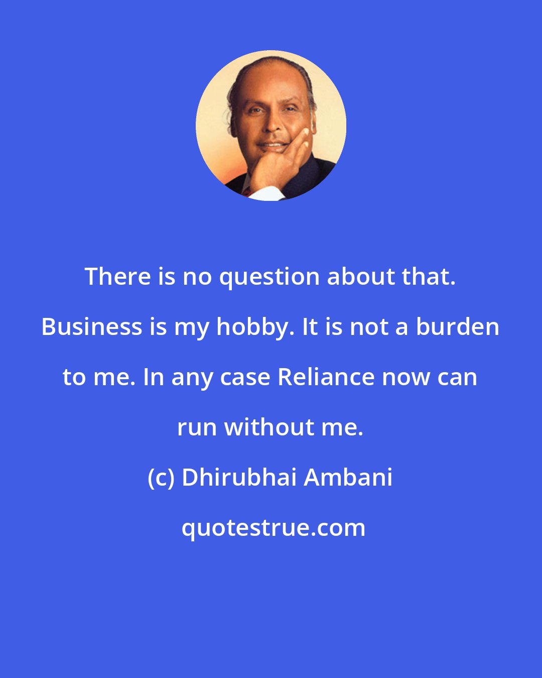 Dhirubhai Ambani: There is no question about that. Business is my hobby. It is not a burden to me. In any case Reliance now can run without me.