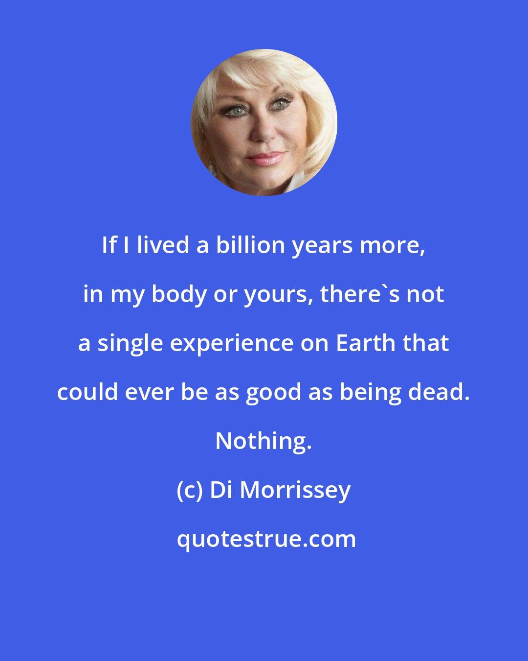 Di Morrissey: If I lived a billion years more, in my body or yours, there's not a single experience on Earth that could ever be as good as being dead. Nothing.