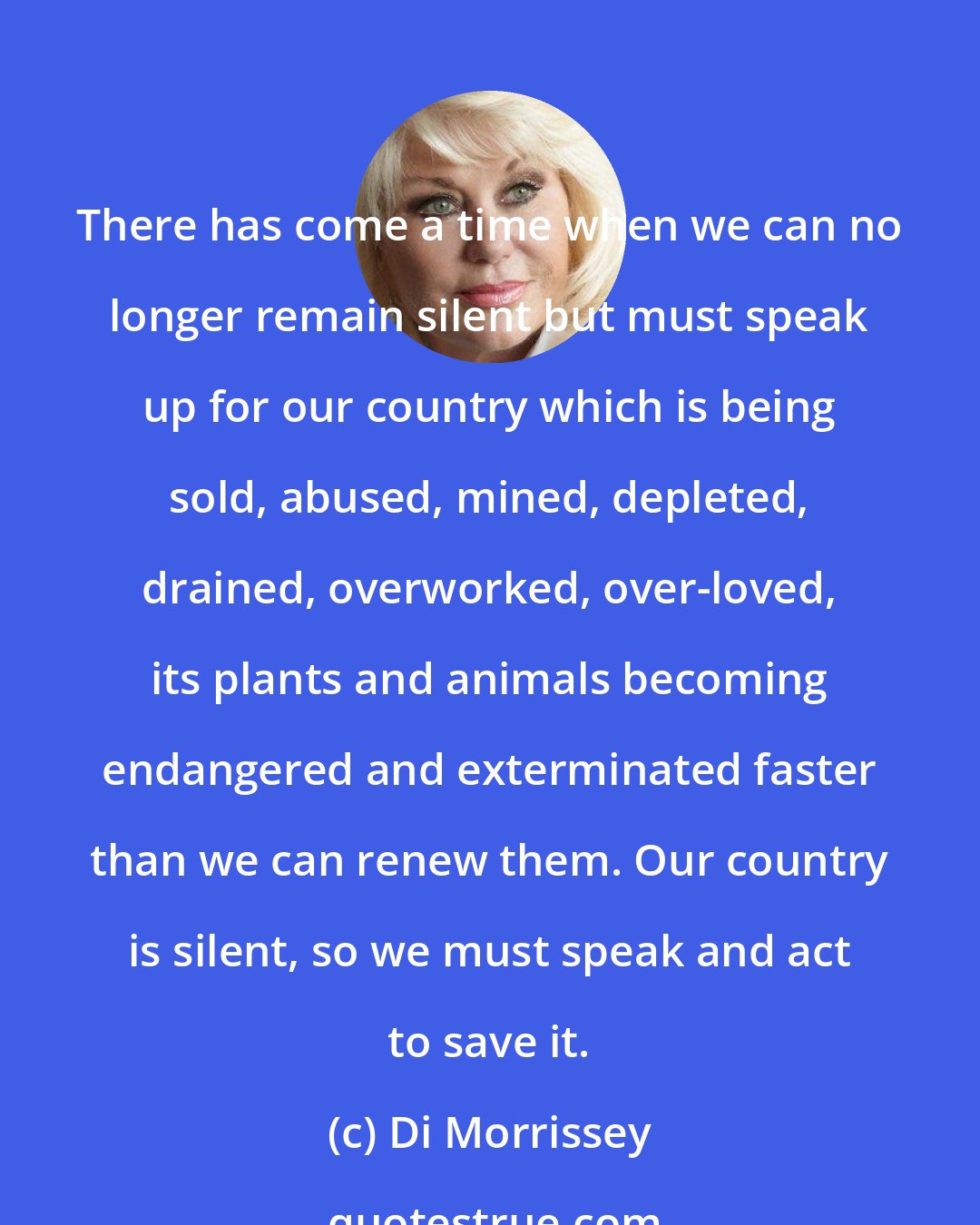 Di Morrissey: There has come a time when we can no longer remain silent but must speak up for our country which is being sold, abused, mined, depleted, drained, overworked, over-loved, its plants and animals becoming endangered and exterminated faster than we can renew them. Our country is silent, so we must speak and act to save it.