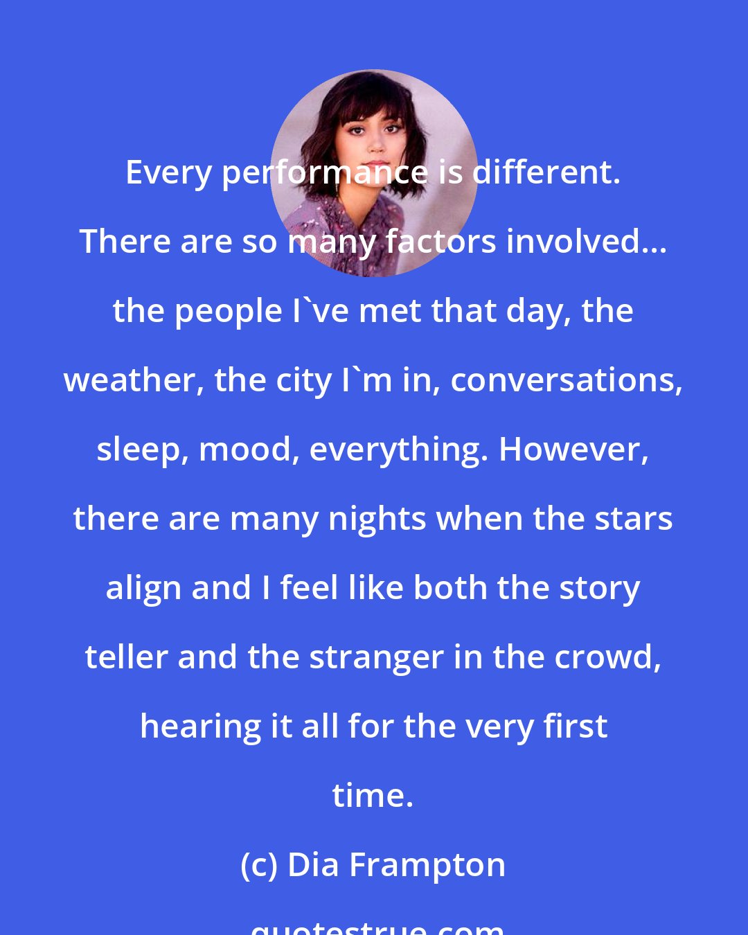 Dia Frampton: Every performance is different. There are so many factors involved... the people I've met that day, the weather, the city I'm in, conversations, sleep, mood, everything. However, there are many nights when the stars align and I feel like both the story teller and the stranger in the crowd, hearing it all for the very first time.