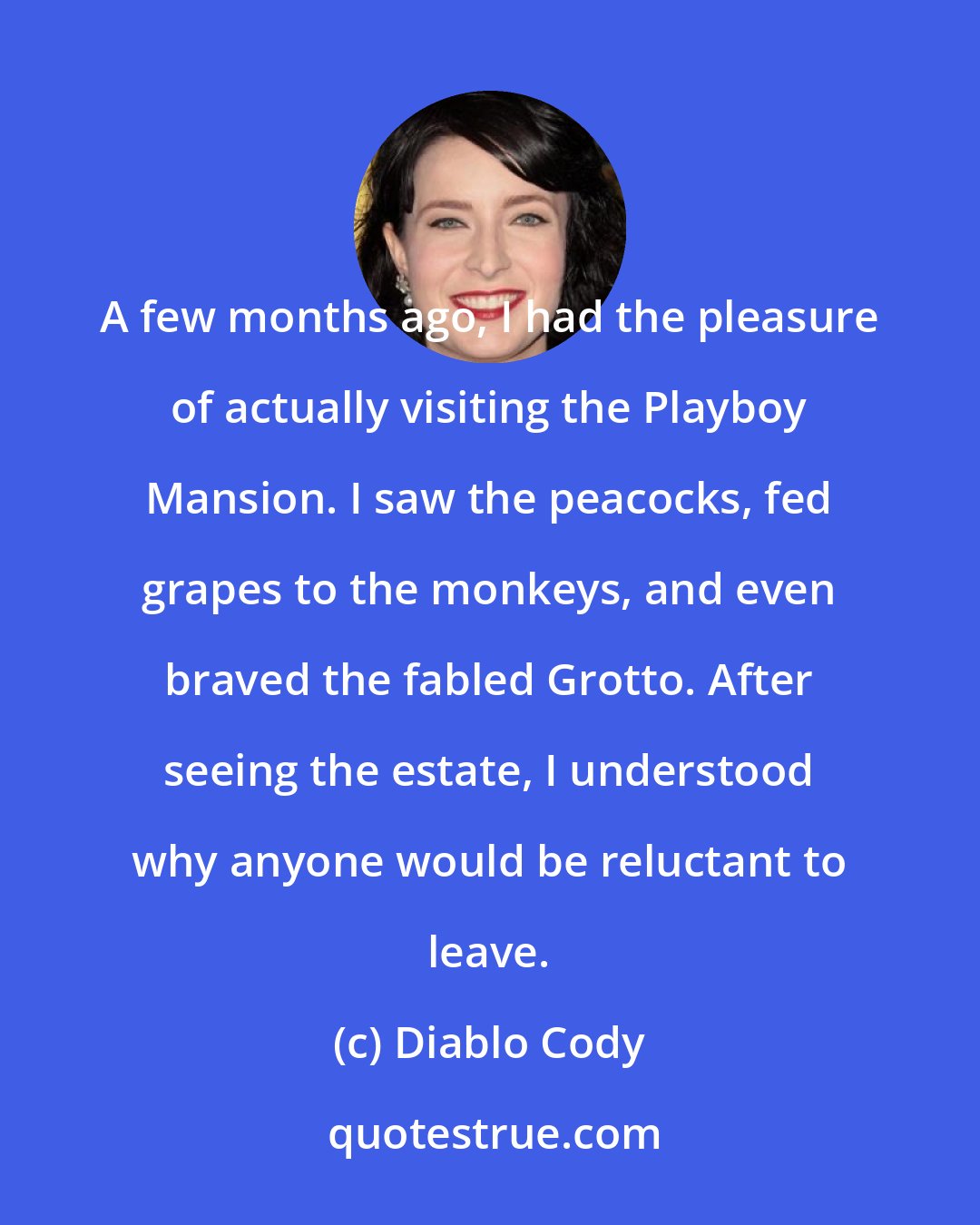 Diablo Cody: A few months ago, I had the pleasure of actually visiting the Playboy Mansion. I saw the peacocks, fed grapes to the monkeys, and even braved the fabled Grotto. After seeing the estate, I understood why anyone would be reluctant to leave.