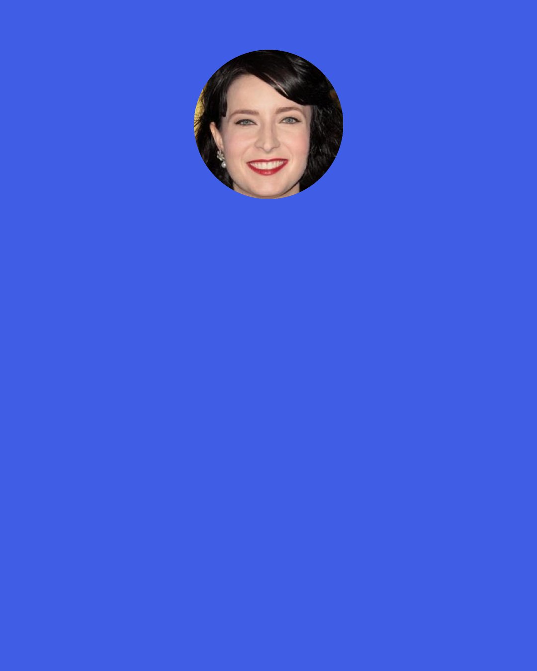 Diablo Cody: Here's my unsolicited advice to any aspiring screenwriters who might be reading this: Don’t ever agonize about the hordes of other writers who are ostensibly your competition. No one else is capable of doing what you do.