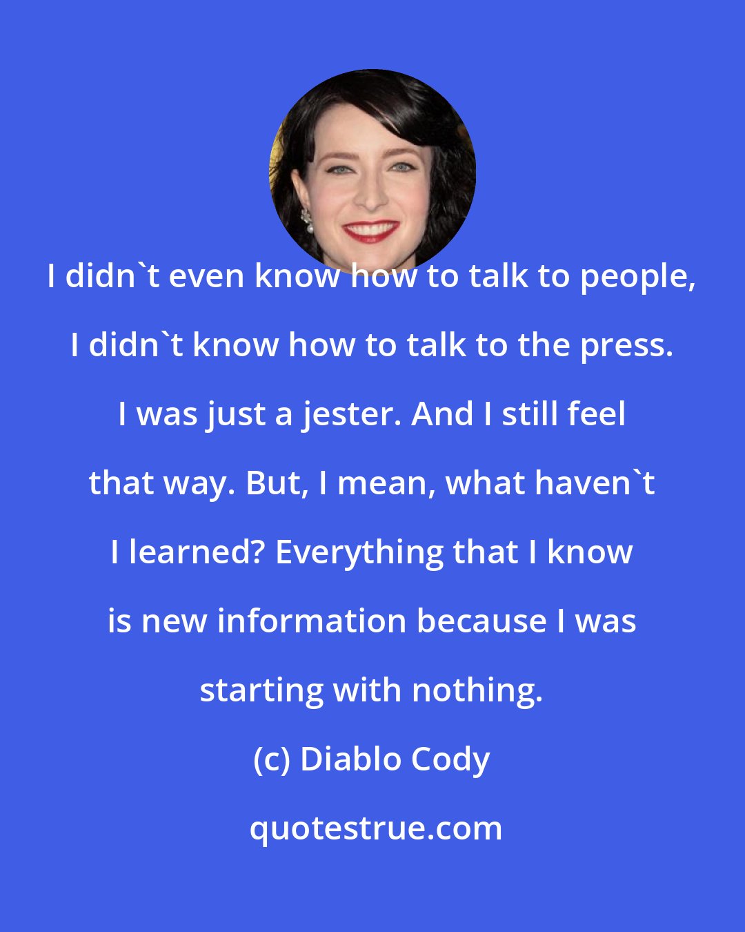 Diablo Cody: I didn't even know how to talk to people, I didn't know how to talk to the press. I was just a jester. And I still feel that way. But, I mean, what haven't I learned? Everything that I know is new information because I was starting with nothing.