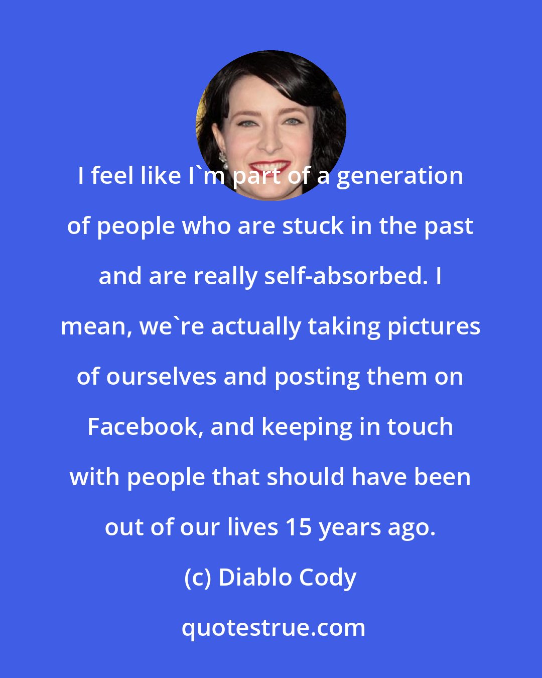 Diablo Cody: I feel like I'm part of a generation of people who are stuck in the past and are really self-absorbed. I mean, we're actually taking pictures of ourselves and posting them on Facebook, and keeping in touch with people that should have been out of our lives 15 years ago.