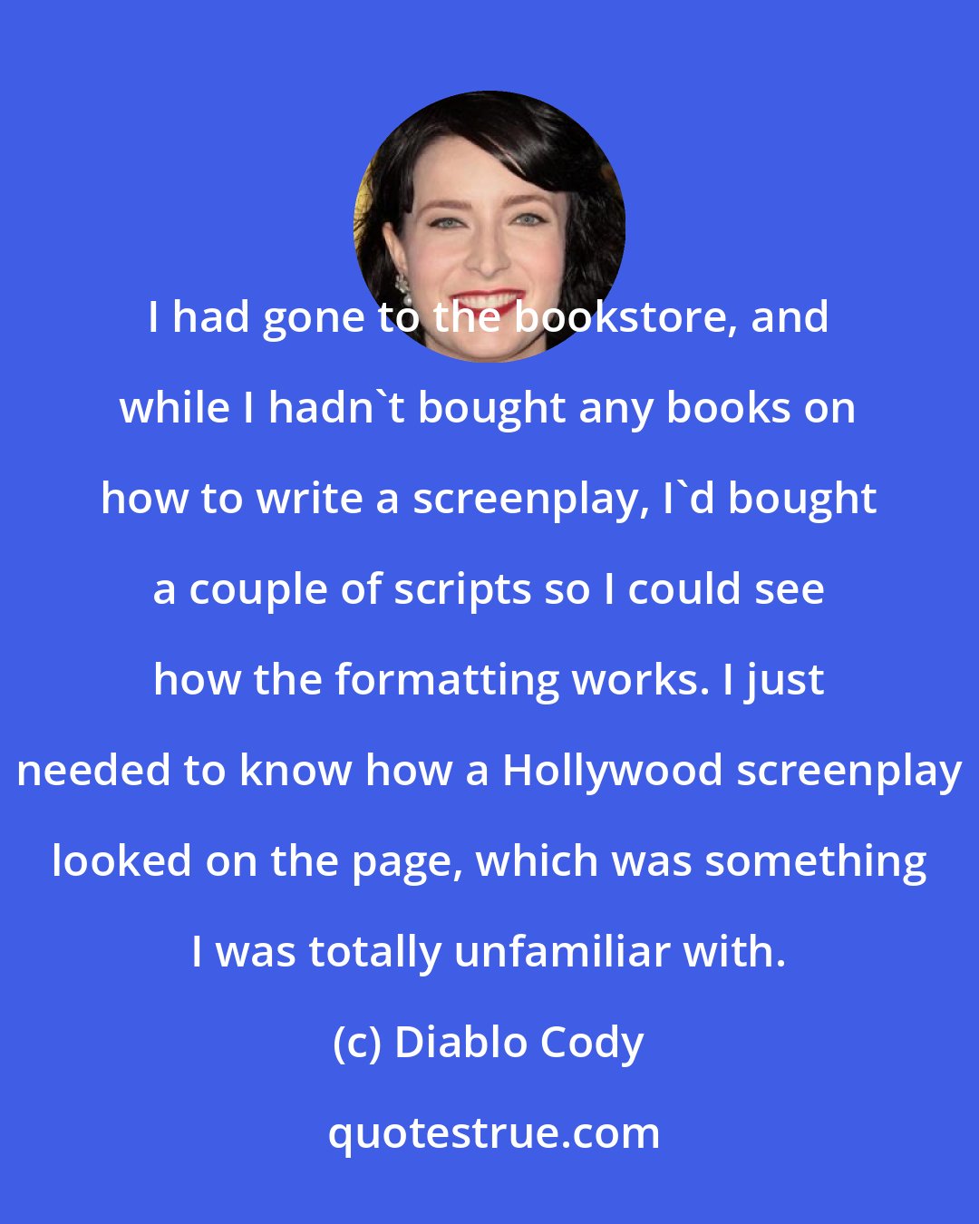 Diablo Cody: I had gone to the bookstore, and while I hadn't bought any books on how to write a screenplay, I'd bought a couple of scripts so I could see how the formatting works. I just needed to know how a Hollywood screenplay looked on the page, which was something I was totally unfamiliar with.