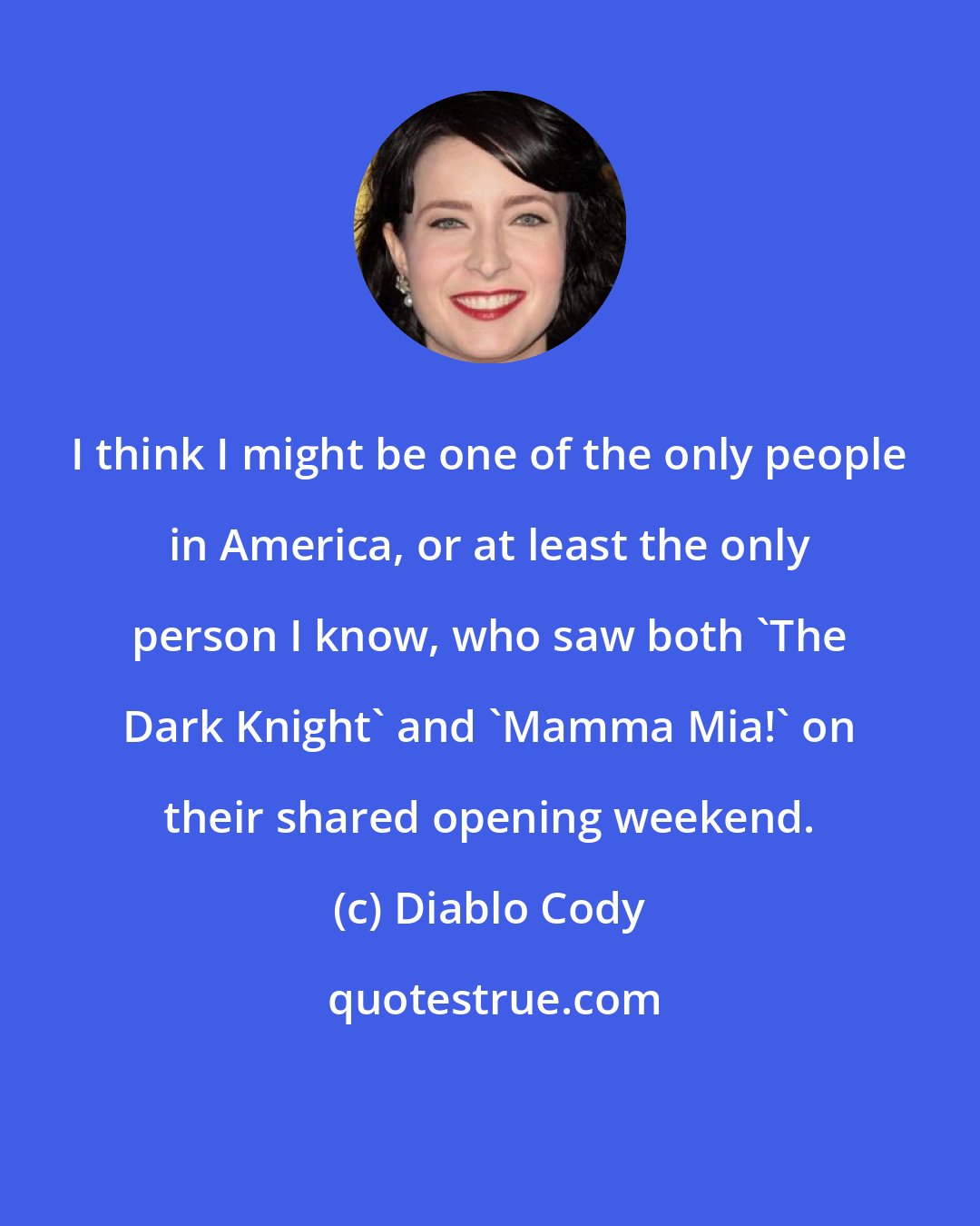 Diablo Cody: I think I might be one of the only people in America, or at least the only person I know, who saw both 'The Dark Knight' and 'Mamma Mia!' on their shared opening weekend.