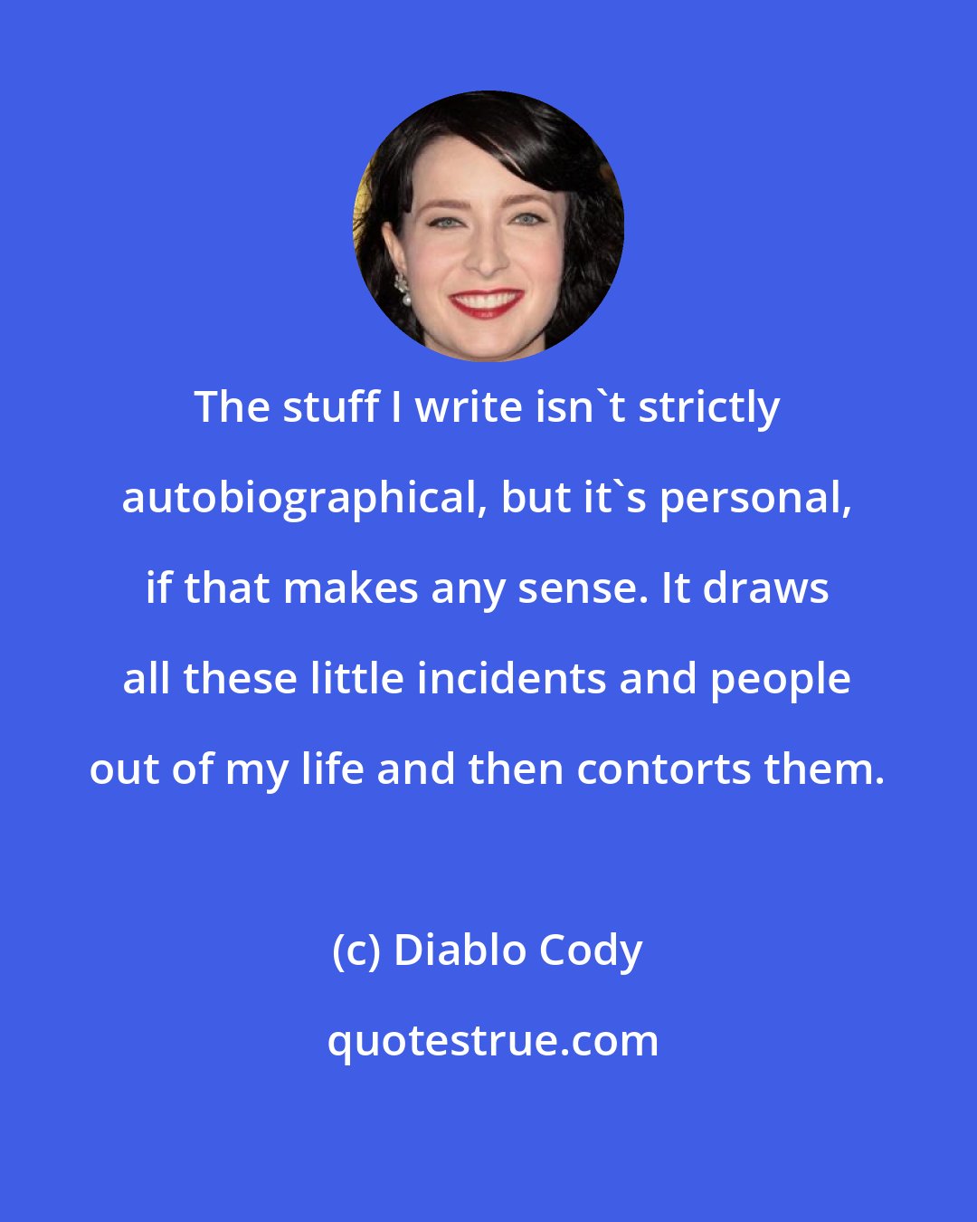 Diablo Cody: The stuff I write isn't strictly autobiographical, but it's personal, if that makes any sense. It draws all these little incidents and people out of my life and then contorts them.