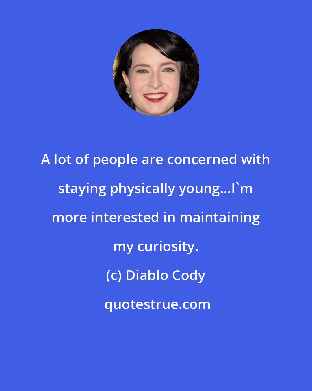 Diablo Cody: A lot of people are concerned with staying physically young...I'm more interested in maintaining my curiosity.